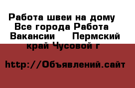 Работа швеи на дому - Все города Работа » Вакансии   . Пермский край,Чусовой г.